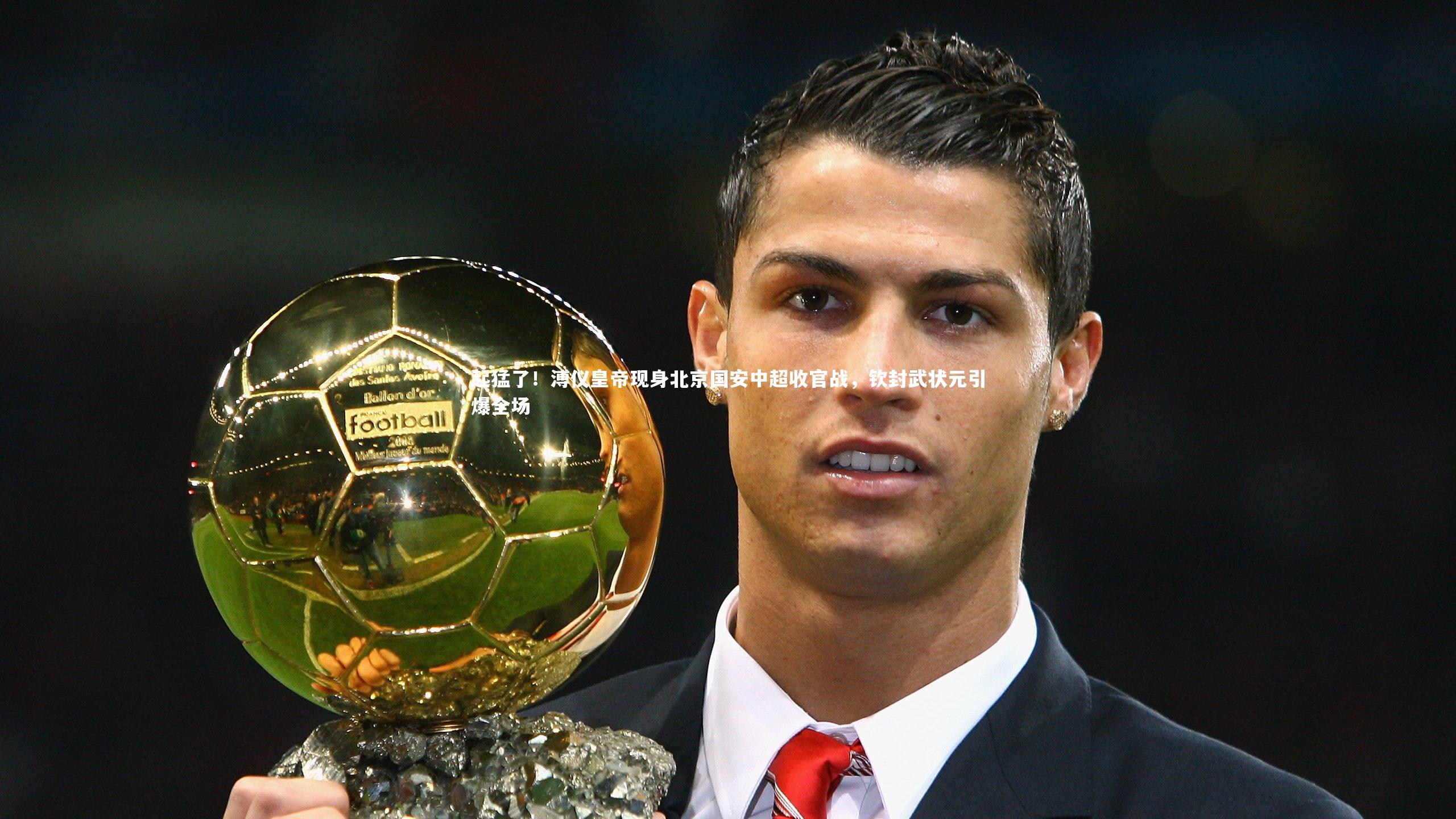 起猛了!溥仪皇帝现身北京国安中超收官战,钦封武状元引爆全场