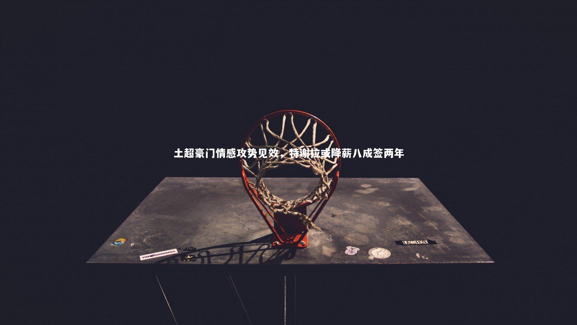 土超豪门情感攻势见效,特谢拉或降薪八成签两年